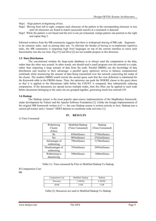 Design Of File System Architecture…
www.theijes.com The IJES Page 9
Step1. Align pattern at beginning of text.
Step2. Moving from left to right, compare each character of the pattern to the corresponding character in text
until all characters are found to match (successful search) or a mismatch is detected.
Step3. While the pattern is not found and the text is not yet exhausted, realign pattern one position to the right
and repeat Step 2.
Informal evidence from the MR community suggests that there is widespread sharing of MR code fragments
to do common tasks, such as joining data sets. To alleviate the burden of having to re-implement repetitive
tasks, the MR community is migrating high level languages on top of the current interface to move such
functionality into the run time. Pig [15] and Hive [2] are two notable projects in this direction.
3.5 Data Distribution
The conventional wisdom for large-scale databases is to always send the computation to the data,
rather than the other way around. In other words, one should send a small program over the network to a node,
rather than importing a large amount of data from the node. Parallel DBMSs use the knowledge of data
distribution and location to their advantage: a parallel query optimizer strives to balance computational
workloads while minimizing the amount of data being transmitted over the network connecting the nodes of
the cluster. The modern DBMS would rewrite the second query such that the view definition is substituted for
the Keywords table in the FROM clause. Then, the optimizer can push the WHERE clause in the query down
so that it is applied to the Documents table before the COUNT is computed, thus substantially reducing
computation. If the documents are spread across multiple nodes, then this filter can be applied to each node
before documents belonging to the same site are grouped together, generating much less network I/O.
3.6 Hadoop
The Hadoop system is the most popular open-source implementation of the MapReduce framework,
under development by Yahoo! and the Apache Software Foundation [1]. Unlike the Google implementation of
the original MR framework written in C++, the core Hadoop system is written entirely in Java. Hadoop uses a
central job tracker and a “master” HDFS daemon to coordinate node activities [1].
IV. RESULTS
A.Time Consumed:
Table (1): Time consumed by Files in Modified Hadoop Vs Hadoop
B.Computation Cost:
(a)
Table (2): Resources are used in Modified Hadoop Vs Hadoop
Webmining
Cluster
(Files)
Modified Hadoop
(Time Consumed)
Hadoop
(Time Consumed)
Rs 858millesecs 2730millesecs
Srs 905millesecs 2762millesecs
Advantages of
webmining
796millesecs 1170millesecs
Disadvantages of
webmining
795millesecs 2995millesecs
Webmining is
datamining
390millesecs 1404millisecs
Computation Cost Modified Hadoop Hadoop
Processor 2.20GHz 4.30GHz
RAM 2 GB 3 GB
 