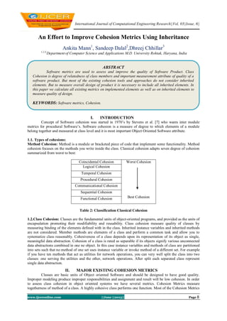 International Journal of Computational Engineering Research||Vol, 03||Issue, 6||
www.ijceronline.com ||June ||2013|| Page 8
An Effort to Improve Cohesion Metrics Using Inheritance
Ankita Mann1
, Sandeep Dalal2
,Dhreej Chhillar3
1,2,3,
Department of Computer Science and Applications M.D. University Rohtak, Haryana, India
I. INTRODUCTION
Concept of Software cohesion was started in 1970’s by Stevens et al. [7] who wants inter module
metrics for procedural Software’s. Software cohesion is a measure of degree to which elements of a module
belong together and measured at class level and it is most important Object Oriented Software attribute.
1.1. Types of cohesions:
Method Cohesion: Method is a module or bracketed piece of code that implement some functionality. Method
cohesion focuses on the methods you write inside the class. Classical cohesion adapts seven degree of cohesion
summarized from worst to best:
Coincidental Cohesion Worst Cohesion
Best Cohesion
Logical Cohesion
Temporal Cohesion
Procedural Cohesion
Communicational Cohesion
Sequential Cohesion
Functional Cohesion
Table 2: Classification Classical Cohesion
1.2.Class Cohesion: Classes are the fundamental units of object-oriented programs, and provided as the units of
encapsulation promoting their modifiability and reusability. Class cohesion measure quality of classes by
measuring binding of the elements defined with in the class. Inherited instance variables and inherited methods
are not considered. Member methods are elements of a class and perform a common task and allow you to
systematize class reasonably. Cohesiveness of a class depends upon its representation of its object as single,
meaningful data abstraction. Cohesion of a class is rated as separable if its objects signify various unconnected
data abstractions combined in one ne object. In this case instance variables and methods of class are partitioned
into sets such that no method of one set uses instance variable or invoke method of a different set. For example
if you have ten methods that act as utilities for network operations, you can very well split the class into two
classes: one serving the utilities and the other, network operations. After split each separated class represent
single data abstraction.
II. MAJOR EXISTING COHESION METRICS
Classes are basic units of Object oriented Software and should be designed to have good quality.
Improper modeling produce improper responsibilities and assignment and result will be low cohesion. In order
to assess class cohesion in object oriented systems we have several metrics. Cohesion Metrics measure
togetherness of method of a class. A highly cohesive class performs one function. Most of the Cohesion Metrics
ABSTRACT
Software metrics are used to assess and improve the quality of Software Product. Class
Cohesion is degree of relatedness of class members and important measurement attribute of quality of a
software product. But most of the existing cohesion tools and approaches do not consider inherited
elements. But to measure overall design of product it is necessary to include all inherited elements. In
this paper we calculate all existing metrics on implemented elements as well as on inherited elements to
measure quality of design.
KEYWORDS: Software metrics, Cohesion.
 