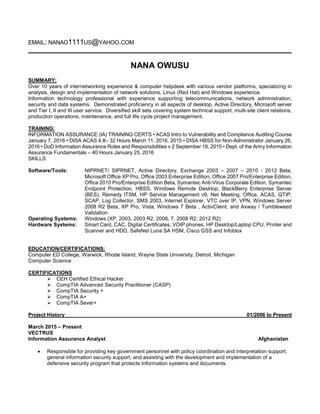 EMAIL: NANAO1111US@YAHOO.COM
NANA OWUSU
SUMMARY:
Over 10 years of internetworking experience & computer helpdesk with various vendor platforms, specializing in
analysis, design and implementation of network solutions, Linux (Red Hat) and Windows experience.
Information technology professional with experience supporting telecommunications, network administration,
security and data systems. Demonstrated proficiency in all aspects of desktop, Active Directory, Microsoft server
and Tier I, II and III user service. Diversified skill sets covering system technical support, multi-site client relations,
production operations, maintenance, and full life cycle project management.
TRAINING:
INFORMATION ASSURANCE (IA) TRAINING CERTS • ACAS Intro to Vulnerability and Compliance Auditing Course
January 7, 2016 • DISA ACAS 4.8– 32 Hours March 11, 2016, 2015 • DISA HBSS for Non-Administrator January 26,
2016 • DoD Information Assurance Roles and Responsibilities v 2 September 18, 2015 • Dept. of the Army Information
Assurance Fundamentals – 40 Hours January 25, 2016
SKILLS:
Software/Tools: NIPRNET/ SIPRNET, Active Directory, Exchange 2003 – 2007 – 2010 - 2012 Beta,
Microsoft Office XP Pro, Office 2003 Enterprise Edition, Office 2007 Pro/Enterprise Edition,
Office 2010 Pro/Enterprise Edition Beta, Symantec Anti-Virus Corporate Edition, Symantec
Endpoint Protection, HBSS, Windows Remote Desktop, BlackBerry Enterprise Server
(BES), Remedy ITSM, HP Service Management v9, Net Meeting, Office, ACAS, QTIP,
SCAP, Log Collector, SMS 2003, Internet Explorer, VTC over IP, VPN, Windows Server
2008 R2 Beta, XP Pro, Vista, Windows 7 Beta , ActivClient, and Axway / Tumbleweed
Validation
Operating Systems: Windows (XP, 2003, 2003 R2, 2008, 7, 2008 R2, 2012 R2)
Hardware Systems: Smart Card, CAC, Digital Certificates, VOIP phones, HP Desktop/Laptop CPU, Printer and
Scanner and HDD, SafeNet Luna SA HSM, Cisco GSS and Infoblox
EDUCATION/CERTIFICATIONS:
Computer ED College, Warwick, Rhode Island, Wayne State University, Detroit, Michigan
Computer Science
CERTIFICATIONS
 CEH Certified Ethical Hacker
 CompTIA Advanced Security Practitioner (CASP)
 CompTIA Security +
 CompTIA A+
 CompTIA Sever+
Project History 01/2006 to Present
March 2015 – Present
VECTRUS
Information Assurance Analyst Afghanistan
• Responsible for providing key government personnel with policy coordination and interpretation support,
general information security support, and assisting with the development and implementation of a
defensive security program that protects Information systems and documents.
 