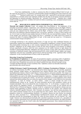 Discerning Group-Type Analysis Of Crude Oils…
www.theijes.com The IJES Page 7
It has been established that, in other to minimize the effect of oxidation,1000cm3
(1dm3
) of each of
the crude oils was stored in a UV-protective containers(under nitrogen atmosphere) have been extensively used
in analysis. 8,12,13,14
Statistical method used [ for example partial least –squares(PLS) and principal component
analysis(PCA) ], normally extract most important variables from the data set and ignore irrelevant information,
and depending on statistical principles. Specifically, the “ principle of parsimony” 15
stipulates that a simple
model( example one with fewer variables) will tend to be better at predicting a new, anticipated and previously
unseen data set. 13,14,16,17
III. RESEARCH ELABORATION( EXPERIMENTAL PROCEDURE)
Materials and Samples Collection: Crude oils samples from Osso-Platform at the temperature of the
immediate environment( ambient temperature), were collected from exploration sites on the Bight of Bonny,
South- South Nigeria( extending to the coastal and ocean region of AkwaIbom State). Twenty(20) samples of
crude oils were collected from the Atlantic ocean and the Bight of Bonny to form a sample set(Osso-01 to
Osso-20) of oils differing in physical properties from conventional petroleum to heavy or heavy particle rich
oil. A lot of water was found in some samples (between 45-50wt%), this was removed before analyses. The rest
of the samples were preserved in their original state due to remarkably very stable water-in-oil systems.To
minimize the effect of oxidation,1000cm3
(1dm3
) of each of the crude oils was stored in a UV-protective
containers(under nitrogen atmosphere).12,13,14
A thorough introduction to the chemistry and structure of crude oils have been established.1
Saturates are
hydrocarbons ranging from straight-chain paraffins to cycloparaffins (naphthenes), aromatic fractions includes
those hydrocarbons containing one or more aromatic ring(nuclei) that can be substituted with naphthenes or
paraffins. Asphaltenes are the soluble group of crude oils that easily precipitate in the presence of aliphatic
solvents (specifically n-hexane), while the resins component are the soluble fractions in light alkanes but
insoluble in liquid propane.Basically, asphaltenes and resins are known as large, polar, poly-nuclear molecules
consisting of condensed aromatic rings and heteroatoms(N,S,O), which include nitrogen, sulphur, and oxygen.
Asphaltenes and resins have remarkably spurred interest with the knowledge of the significant effect of these
components on the overall performance of heavy crude oils specifically.
Discerning .Group-Type Fractionation:
(a) Precipitation of Asphaltenes: In this aspect, the precipitation output(i.e. percentage yield), of asphaltenes
from crude oil in liquid hydrocarbons have been found to be greatly influenced by both the degree of dilution
and contact time. Precipitation was carried out in three(3) parallel trial steps, allowed for proper mixing
overnight and filtered through a 0.45µm membrane filter. Asphaltene content was thereafter determined
gravimetrically after solvent removal.
(b)High Performance Liquid Chromatography (HPLC) Technique: Fractionation of Maltenes. In caring
out maltenes fractionation, the HPLC was characterized by helium degassing unit, sub-controller, preparative
pump, automatic sample injector, two high-pressure flow channel selection valves, dual mode UV-visible
spectrophotometer detector, refractive index detector, fraction collector, and system controller. The column was
packed with unbounded silica(15µm, 21.2 x 250mm),amino(10µm,21.2 x 50mm).Dichloromethane(98%) and
n-hexane(96%) was used as the mobile phase.Initial preparative separations of organic samples favour the use
of unmodified silica for packing the column.13
In most cases, experiments on several preparative silica column
indicated that dichloromethane does not exhibit the required solvent strength to elute effectively the most polar
components in crude oil. Instead , an amino column , weaker in column strength was used in the
multidimensional column set up. Actually, the amino precolumn and the silica preparative column can be
reloaded individually. This set up reduced the time of analysis from 72 to 28 minutes. A sample of 5ml of
crude oil(with low asphaltene content) in n-hexane(equivalent to 0.6g of crude oil) was injected into the
20ml/min flow of filtered and degassed n-hexane. Crude oil components travel through the columns and were
retained mainly depending on polarity. Saturates having no retention on the columns, were collected from
refractive index(RI) signals(3-5minutes). After 15minutes, all aromatics have left then amino precolumn, but
some yellow-coloured aromatics have not yet eluted from the silica column. These were collected from the
preparative column by a dichloromethane backflush (<25 minutes), whereas the resin fraction was desorbed
from the amino precolumn by a dichloromethane backflush,24-28 minutes after sample injection. This
procedure provides the chromatogram (in figure 2b), where the three fractions are well resolved. The SAR
weight fractions were determined gravimetrically after controlled evaporation of solvent in N2 atmosphere.In
order to evaluate experimental errors associated with sample preparation and fractionation, the SARA procedure
was repeated for five crude oils, five(5) weeks after the original measurements. Since standard deviations are
not necessarily additive,
 