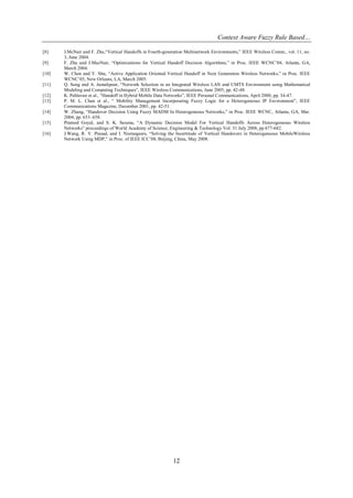 Context Aware Fuzzy Rule Based…
12
[8] J.McNair and F. Zhu,“Vertical Handoffs in Fourth-generation Multinetwork Environments,” IEEE Wireless Comm., vol. 11, no.
3, June 2004.
[9] F. Zhu and J.MacNair, “Optimizations for Vertical Handoff Decision Algorithms,” in Proc. IEEE WCNC’04, Atlanta, GA,
March 2004.
[10] W. Chen and Y. Shu, “Active Application Oriented Vertical Handoff in Next Generation Wireless Networks,” in Proc. IEEE
WCNC’05, New Orleans, LA, March 2005.
[11] Q. Song and A. Jamalipour, “Network Selection in an Integrated Wireless LAN and UMTS Environment using Mathematical
Modeling and Computing Techniques”, IEEE Wireless Communications, June 2005, pp. 42-48.
[12] K. Pahlavan et al., “Handoff in Hybrid Mobile Data Networks”, IEEE Personal Communications, April 2000, pp. 34-47.
[13] P. M. L. Chan et al., “ Mobility Management Incorporating Fuzzy Logic for a Heterogeneous IP Environment”, IEEE
Communications Magazine, December 2001, pp. 42-51.
[14] W. Zhang, “Handover Decision Using Fuzzy MADM In Heterogeneous Networks,” in Proc. IEEE WCNC, Atlanta, GA, Mar.
2004, pp. 653–658.
[15] Pramod Goyal, and S. K. Saxena, “A Dynamic Decision Model For Vertical Handoffs Across Heterogeneous Wireless
Networks” proceedings of World Academy of Science, Engineering & Technology Vol. 31 July 2008, pp 677-682.
[16] J.Wang, R. V. Prasad, and I. Niemegeers, “Solving the Incertitude of Vertical Handovers in Heterogeneous MobileWireless
Network Using MDP,” in Proc. of IEEE ICC’08, Beijing, China, May 2008.
 