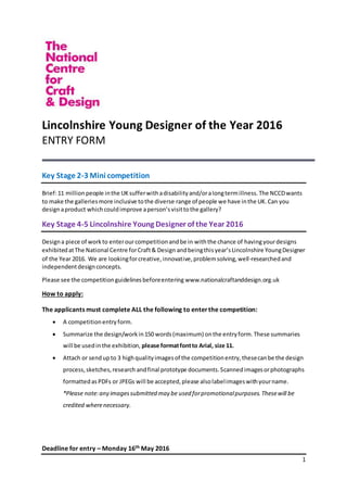 1
Lincolnshire Young Designer of the Year 2016
ENTRY FORM
Key Stage 2-3 Mini competition
Brief:11 millionpeople inthe UKsufferwithadisabilityand/oralongtermillness.The NCCDwants
to make the galleriesmore inclusive tothe diverse range of people we have inthe UK.Can you
designaproduct whichcouldimprove aperson’svisittothe gallery?
Key Stage 4-5 Lincolnshire Young Designer of the Year 2016
Designa piece of workto enterourcompetitionandbe in withthe chance of havingyourdesigns
exhibitedatThe National Centre forCraft& Design andbeingthisyear’sLincolnshire YoungDesigner
of the Year 2016. We are lookingforcreative,innovative,problemsolving,well-researchedand
independentdesignconcepts.
Please see the competitionguidelinesbeforeentering www.nationalcraftanddesign.org.uk
How to apply:
The applicants must complete ALL the following to enterthe competition:
 A competitionentryform.
 Summarize the design/workin150 words(maximum) onthe entryform.These summaries
will be usedinthe exhibition, please formatfontto Arial, size 11.
 Attach or sendupto 3 highqualityimagesof the competitionentry,thesecanbe the design
process, sketches,research andfinal prototype documents.Scannedimagesorphotographs
formattedas PDFs or JPEGs will be accepted,please alsolabelimageswithyourname.
*Please note:any imagessubmitted may be used forpromotionalpurposes.Thesewill be
credited wherenecessary.
Deadline for entry – Monday 16th May 2016
 