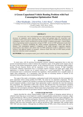 International Journal of Computational Engineering Research||Vol, 03||Issue, 7||
www.ijceronline.com ||July ||2013|| Page 16
A Green Capacitated Vehicle Routing Problem with Fuel
Consumption Optimization Model
1,İlker Küçükoğlu , 2,Seval Ene, 3,Aslı Aksoy*
, 4,Nursel Öztürk
1,2,34,
Uludag University Faculty of Engineering and Architecture Industrial Engineering Department
Gorukle Campus, 16059, Bursa, Turkey
*
Corresponding author asliaksoy@uludag.edu.tr
I. INTRODUCTION
In recent years, with the growing environmental concerns, industrial organizations have to take into
account environmental factors in order to enhance the competitive aspect. In this global world, logistics stays at
the center of the modern transportation systems. As the competition increases, the technology rapidly changes,
product life-cycle becomes shorter and the expectation of the customer increases. In high competitive
environment, industrial organizations have to investigate logistics strategies and adopt green supply chain
applications to consider accurate use of natural resources as a social responsibility. The importance of
environmental issues is continuously translated into regulations, which potentially have a tangible impact on
supply chain management. As a consequence, there has been an increasing amount of research on the
intersection between logistics and environmental factors [1].
The scope of this study is, developing a mathematical model which minimizes the fuel consumption for
green capacitated vehicle routing problem (G-CVRP). The study has two dependent components. The first
component includes a graphical user interface to calculate fuel consumption for a given load and distance. The
second component includes a mixed integer linear optimization model, to determine the route that minimizes
fuel consumption. The optimization model works with the data obtained from fuel consumption calculation
model. The remainder of this paper is organized as follows. Section 2 presents a literature review. Section 3
explains the fuel consumption calculation. Mixed integer linear programming model is presented in Section 4.
Application examples and results are provided in Section 5. Finally, conclusions are presented in Section 6.
II. LITERATURE REVIEW
Laporte described the vehicle routing problem (VRP) as a problem of designing optimal delivery or
collection routes from one or several depots to a number of geographically scattered cities or customers, subject
to side constraints [2]. VRP is a classic combinatorial optimization problem involved in many applications. The
VRP plays a vital role in distribution and logistics. Since its introduction by Dantzig and Ramser, VRP has been
extensively studied. By considering additional requirements and various constraints on route construction,
different VRPs have been formulated, such as, pick-up and delivery VRP, capacitated VRP, multiple depots
VRP, VRP with time windows. Although there are different forms of VRPs, most of them minimize the cost by
ABSTRACT:
In recent years, since environmental issues and regulations impact strategic and operational
decisions of companies, green logistics has a critical and gaining value for researchers and
companies. In this context green capacitated vehicle routing problem (G-CVRP) under minimizing fuel
consumption, which is rarely encountered in real life systems, is studied in this paper. A mixed integer
linear programming model is proposed for solving G-CVRP. In the G-CVRP optimization model, fuel
consumption is computed considering the vehicle technical specifications, vehicle load and the
distance. Fuel consumption equation is integrated to the model through a regression equation
proportional to the distance and vehicle load. G-CVRP optimization model is validated by various
instances with different number of customers. Achieved results show that G-CVRP model provides
important reductions in fuel consumption.
KEYWORDS: Fuel consumption model, green vehicle routing, mixed integer linear programming.
 