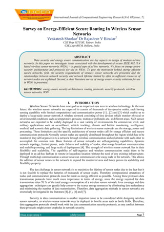 International Journal of Computational Engineering Research||Vol, 03||Issue, 7||
||Issn 2250-3005 || ||July||2013|| Page 7
Survey on Energy-Efficient Secure Routing In Wireless Sensor
Networks
Venkatesh Shankar1
Dr Rajashree V Biradar2
CSE Dept SITCOE, Yadrav, India
CSE Dept BITM, Bellary, India
I. INTRODUCTION
Wireless Sensor Networks have emerged as an important new area in wireless technology. In the near
future, the wireless sensor networks are expected to consist of thousands of inexpensive nodes, each having
sensing capability with limited computational and communication power [1] , [2] and [3] which enable us to
deploy a large-scale sensor network.A wireless network consisting of tiny devices which monitor physical or
environmental conditions such as temperature, pressure, motion or pollutants etc. at different areas. Such sensor
networks are expected to be widely deployed in a vast variety of environments for commercial, civil, and
military applications such as surveillance, vehicle tracking, climate and habitat monitoring, intelligence,
medical, and acoustic data gathering. The key limitations of wireless sensor networks are the storage, power and
processing. These limitations and the specific architecture of sensor nodes call for energy efficient and secure
communication protocols.Normally sensor nodes are spatially distributed throughout the region which has to be
monitored they self-organize in to a network through wireless communication and collaborate with each other to
accomplish the common task. Basic features of sensor networks are self-organizing capabilities, dynamic
network topology, limited power, node failures and mobility of nodes, short-range broadcast communication
and multi-hop routing, and large scale of deployment [4]. The strength of wireless sensor network lies in their
flexibility and scalability. The capability of self-organize and wireless communication made them to be
deployed in an ad-hoc fashion in remote or hazardous location without the need of any existing infrastructure.
Through multi-hop communication a sensor node can communicate a far away node in the network. This allows
the addition of sensor nodes in the network to expand the monitored area and hence proves its scalability and
flexibility property.
The key challenge in sensor networks is to maximize the lifetime of sensor nodes due to the fact that it
is not feasible to replace the batteries of thousands of sensor nodes. Therefore, computational operations of
nodes and communication protocols must be made as energy efficient as possible. Among these protocols data
transmission protocols have much more importance in terms of energy, since the energy required for data
transmission takes 70 % of the total energy consumption of a wireless sensor network Area coverage and data
aggregation techniques can greatly help conserve the scarce energy resources by eliminating data redundancy
and minimizing the number of data transmissions. Therefore, data aggregation methods in sensor networks are
extensively investigated in the literature [4], [5], [6] and [7].
Security in data communication is another important issue to be considered while designing wireless
sensor networks, as wireless sensor networks may be deployed in hostile areas such as battle fields. Therefore,
data aggregation protocols should work with the data communication security protocols, as any conflict between
these protocols might create loopholes in network security.
ABSTRACT
Data security and energy aware communication are key aspects in design of modern ad-hoc
networks. In this paper we investigate issues associated with the development of secure IEEE 802.15.4
based wireless sensor networks (WSNs) – a special type of ad hoc networks. We focus on energy aware
security architectures and protocols for use in WSNs. To give the motivation behind energy efficient
secure networks, first, the security requirements of wireless sensor networks are presented and the
relationships between network security and network lifetime limited by often in-sufficient resources of
network nodes are explained. Second, a short literature survey of energy aware security solutions for use
in WSNs is presented.
KEYWORDS: energy aware security architectures, routing protocols, security protocols, wireless
sensor networks, WSN.
 