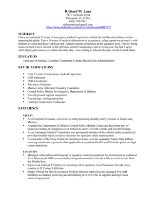 Richard M. Loza
7431 LaQuinta Road
Pensacola, FL 32526
(808) 780-7901
richardmloza@gmail.com
https://www.linkedin.com/pub/richard-loza/a4/971/b7
SUMMARY
I have accumulated 23 years of emergency medical experience in both the civilian and military sectors
spanning the globe. I have 19 years of medical administrative experience, safety supervisor primarily with
military aviation and finally medical and aviation logistic experience at the squadron level. Finally, being
team oriented, I have learned on the job basic aircraft maintenance and servicing over the last 8 years
while deployed overseas in combat and state side. I am willing to relocate through out the United States.
EDUCATION
Associate of Science, Coastline Community College, Health Care Administration
KEY QUALIFICATIONS
 Over 23 years of emergency medical experience
 EMT Instructor
 EMS Coordinator
 Preventive Medicine
 Marine Corps Helicopter Casualty Evacuation
 Ground Safety Mishap Investigation, Department of Defense
 Aircraft ground support equipment
 Aircraft tug / towing operations
 Hearing Conservation Technician
EXPERIENCE
SAFETY
 As a Hospital Corpsman, was involved with presenting monthly safety lectures to Sailors and
Marines.
 Attended the Department of Defense Ground Safety Mishap Course and have been part of
numerous mishap investigations as it pertains to safety for both vehicle and aircraft mishaps.
 As an Aerospace Medical Technician, was permanent member of the enlisted safety council and
provided monthly input on safety measures for squadron safety improvement.
 As a member of the Navy Flight Demonstration Team, was the squadrons Safety Petty Officer,
ensuring maintenance personnel had applicable occupational health qualifications given our high
tempo operations.
LOGISTICS
 Managed embarkation and transport of squadron medical equipment for deployment to southwest
Asia. Maintained 100% accountability of squadron medical records while in transit to and from
the Middle East.
 Supervised and lead 15 Sailors in relocating entire squadron, from Pensacola, Florida cross-
country to El Centro, California.
 Supply Officer for Naval Aerospace Medical Institute supervised and managed five staff
members in ordering, receiving and distributing of over $750K in supplies and high value
medical equipment.
 