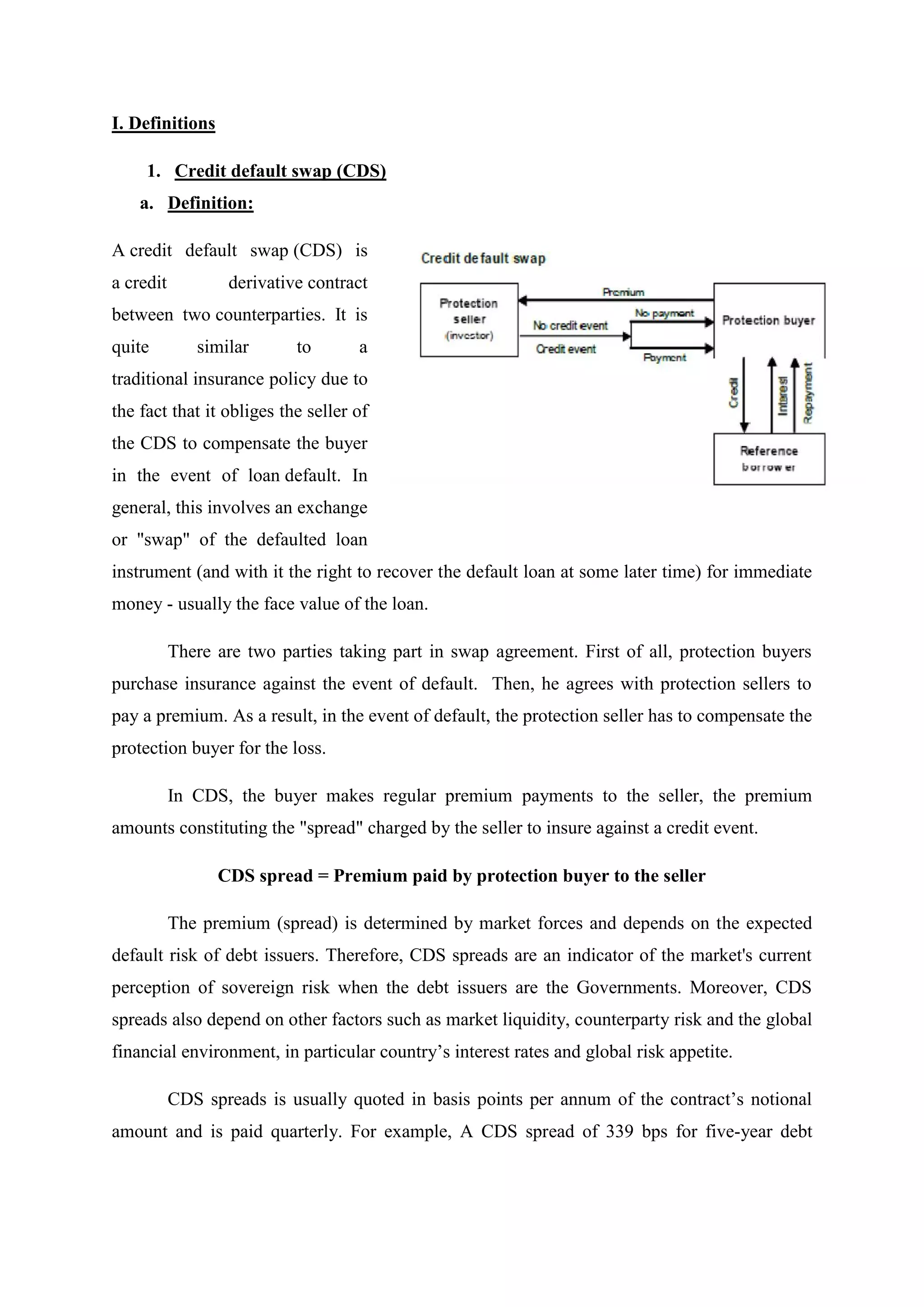 I. Definitions
1. Credit default swap (CDS)
a. Definition:
A credit default swap (CDS) is
a credit derivative contract
between two counterparties. It is
quite similar to a
traditional insurance policy due to
the fact that it obliges the seller of
the CDS to compensate the buyer
in the event of loan default. In
general, this involves an exchange
or "swap" of the defaulted loan
instrument (and with it the right to recover the default loan at some later time) for immediate
money - usually the face value of the loan.
There are two parties taking part in swap agreement. First of all, protection buyers
purchase insurance against the event of default. Then, he agrees with protection sellers to
pay a premium. As a result, in the event of default, the protection seller has to compensate the
protection buyer for the loss.
In CDS, the buyer makes regular premium payments to the seller, the premium
amounts constituting the "spread" charged by the seller to insure against a credit event.
CDS spread = Premium paid by protection buyer to the seller
The premium (spread) is determined by market forces and depends on the expected
default risk of debt issuers. Therefore, CDS spreads are an indicator of the market's current
perception of sovereign risk when the debt issuers are the Governments. Moreover, CDS
spreads also depend on other factors such as market liquidity, counterparty risk and the global
financial environment, in particular country’s interest rates and global risk appetite.
CDS spreads is usually quoted in basis points per annum of the contract’s notional
amount and is paid quarterly. For example, A CDS spread of 339 bps for five-year debt
 
