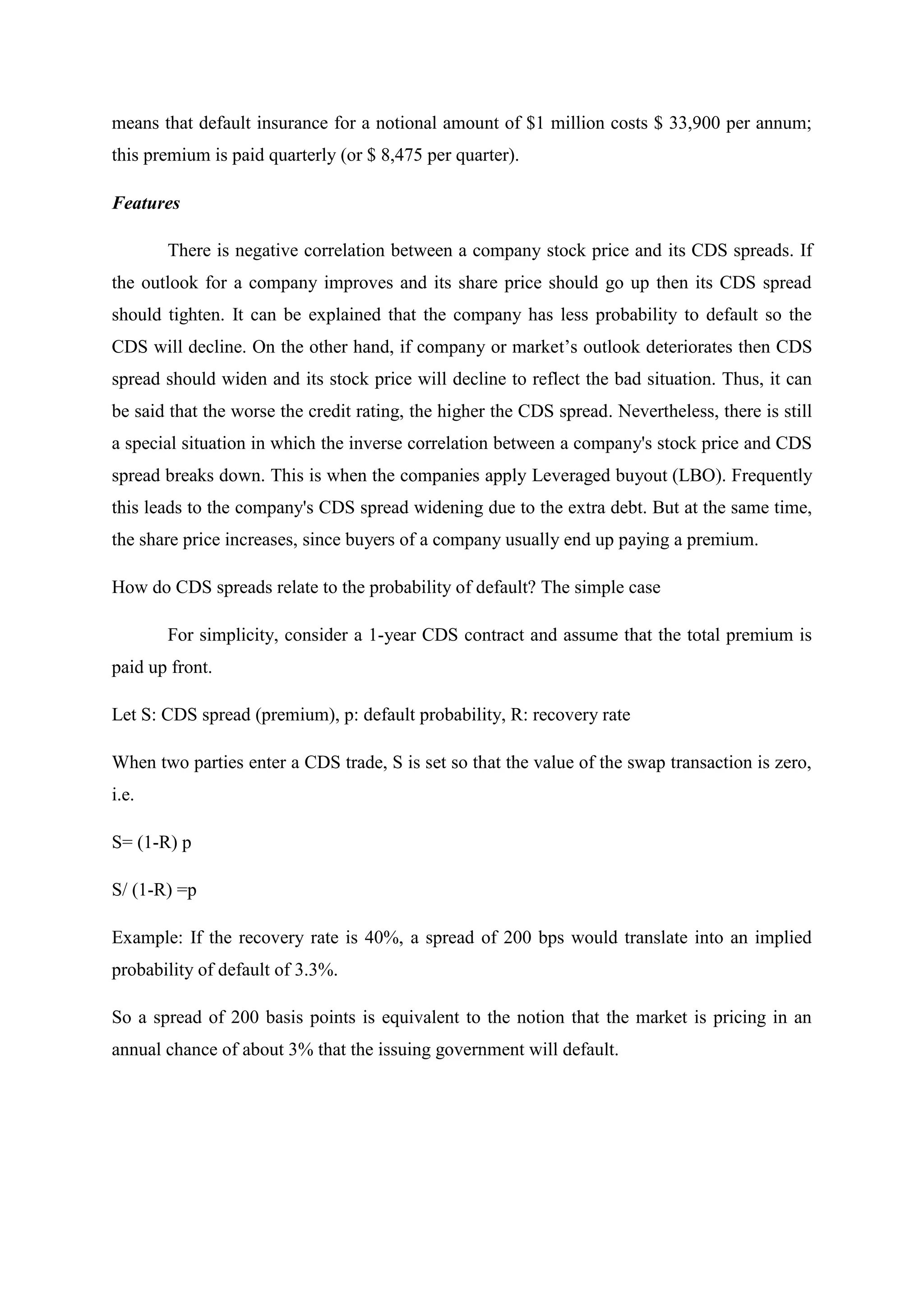 means that default insurance for a notional amount of $1 million costs $ 33,900 per annum;
this premium is paid quarterly (or $ 8,475 per quarter).
Features
There is negative correlation between a company stock price and its CDS spreads. If
the outlook for a company improves and its share price should go up then its CDS spread
should tighten. It can be explained that the company has less probability to default so the
CDS will decline. On the other hand, if company or market’s outlook deteriorates then CDS
spread should widen and its stock price will decline to reflect the bad situation. Thus, it can
be said that the worse the credit rating, the higher the CDS spread. Nevertheless, there is still
a special situation in which the inverse correlation between a company's stock price and CDS
spread breaks down. This is when the companies apply Leveraged buyout (LBO). Frequently
this leads to the company's CDS spread widening due to the extra debt. But at the same time,
the share price increases, since buyers of a company usually end up paying a premium.
How do CDS spreads relate to the probability of default? The simple case
For simplicity, consider a 1-year CDS contract and assume that the total premium is
paid up front.
Let S: CDS spread (premium), p: default probability, R: recovery rate
When two parties enter a CDS trade, S is set so that the value of the swap transaction is zero,
i.e.
S= (1-R) p
S/ (1-R) =p
Example: If the recovery rate is 40%, a spread of 200 bps would translate into an implied
probability of default of 3.3%.
So a spread of 200 basis points is equivalent to the notion that the market is pricing in an
annual chance of about 3% that the issuing government will default.
 