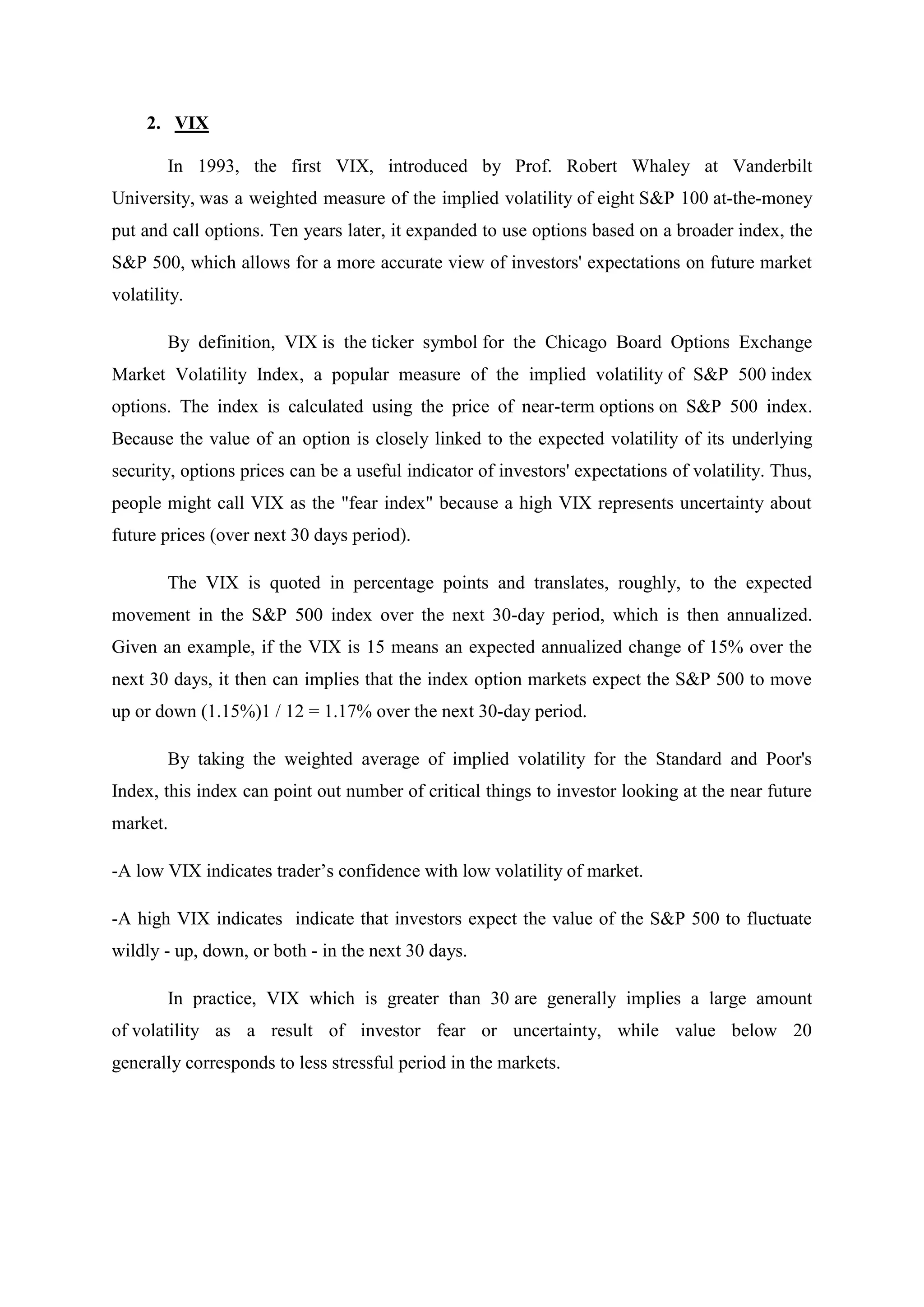 2. VIX
In 1993, the first VIX, introduced by Prof. Robert Whaley at Vanderbilt
University, was a weighted measure of the implied volatility of eight S&P 100 at-the-money
put and call options. Ten years later, it expanded to use options based on a broader index, the
S&P 500, which allows for a more accurate view of investors' expectations on future market
volatility.
By definition, VIX is the ticker symbol for the Chicago Board Options Exchange
Market Volatility Index, a popular measure of the implied volatility of S&P 500 index
options. The index is calculated using the price of near-term options on S&P 500 index.
Because the value of an option is closely linked to the expected volatility of its underlying
security, options prices can be a useful indicator of investors' expectations of volatility. Thus,
people might call VIX as the "fear index" because a high VIX represents uncertainty about
future prices (over next 30 days period).
The VIX is quoted in percentage points and translates, roughly, to the expected
movement in the S&P 500 index over the next 30-day period, which is then annualized.
Given an example, if the VIX is 15 means an expected annualized change of 15% over the
next 30 days, it then can implies that the index option markets expect the S&P 500 to move
up or down (1.15%)1 / 12 = 1.17% over the next 30-day period.
By taking the weighted average of implied volatility for the Standard and Poor's
Index, this index can point out number of critical things to investor looking at the near future
market.
-A low VIX indicates trader’s confidence with low volatility of market.
-A high VIX indicates indicate that investors expect the value of the S&P 500 to fluctuate
wildly - up, down, or both - in the next 30 days.
In practice, VIX which is greater than 30 are generally implies a large amount
of volatility as a result of investor fear or uncertainty, while value below 20
generally corresponds to less stressful period in the markets.
 