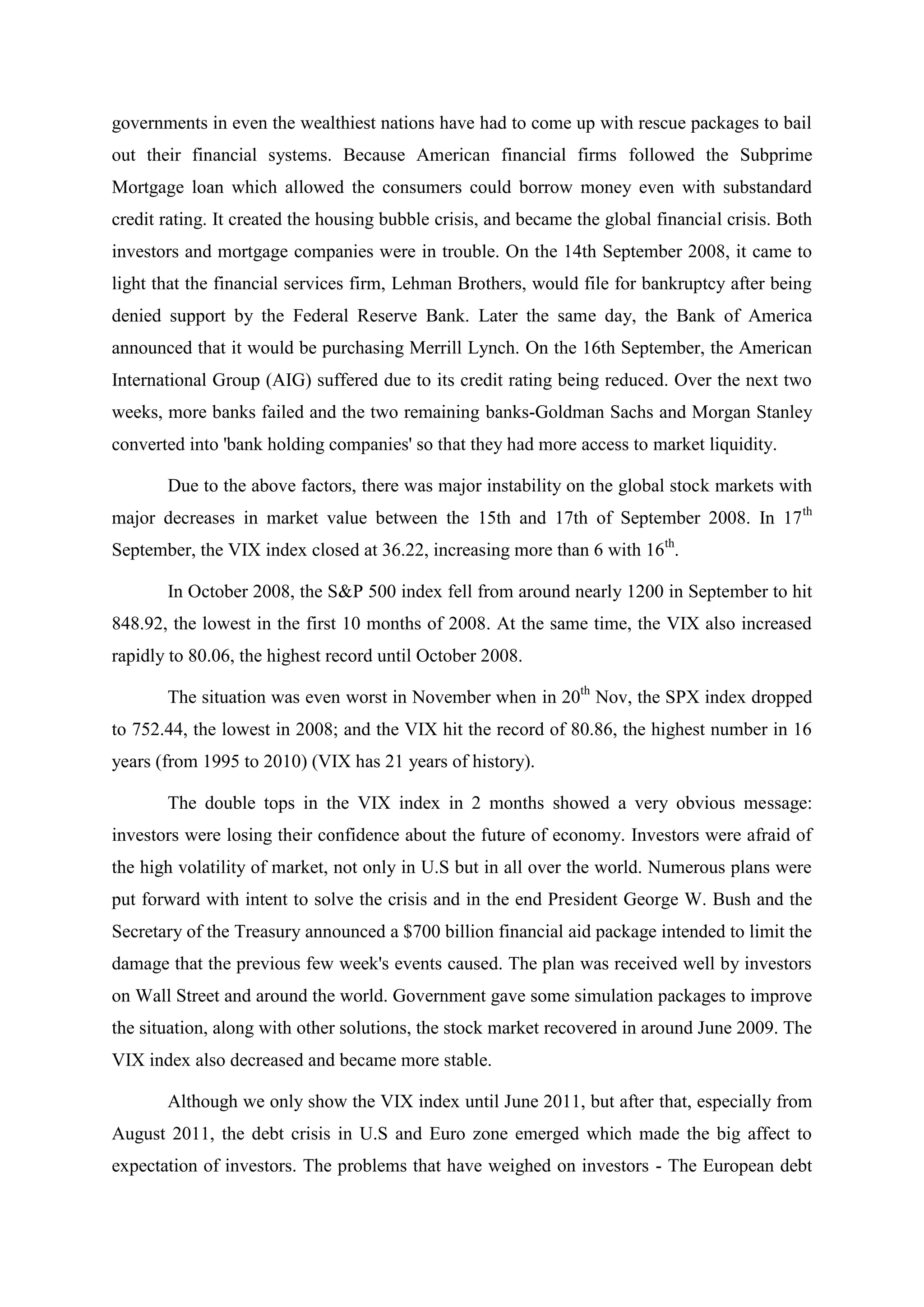 governments in even the wealthiest nations have had to come up with rescue packages to bail
out their financial systems. Because American financial firms followed the Subprime
Mortgage loan which allowed the consumers could borrow money even with substandard
credit rating. It created the housing bubble crisis, and became the global financial crisis. Both
investors and mortgage companies were in trouble. On the 14th September 2008, it came to
light that the financial services firm, Lehman Brothers, would file for bankruptcy after being
denied support by the Federal Reserve Bank. Later the same day, the Bank of America
announced that it would be purchasing Merrill Lynch. On the 16th September, the American
International Group (AIG) suffered due to its credit rating being reduced. Over the next two
weeks, more banks failed and the two remaining banks-Goldman Sachs and Morgan Stanley
converted into 'bank holding companies' so that they had more access to market liquidity.
Due to the above factors, there was major instability on the global stock markets with
major decreases in market value between the 15th and 17th of September 2008. In 17th
September, the VIX index closed at 36.22, increasing more than 6 with 16th
.
In October 2008, the S&P 500 index fell from around nearly 1200 in September to hit
848.92, the lowest in the first 10 months of 2008. At the same time, the VIX also increased
rapidly to 80.06, the highest record until October 2008.
The situation was even worst in November when in 20th
Nov, the SPX index dropped
to 752.44, the lowest in 2008; and the VIX hit the record of 80.86, the highest number in 16
years (from 1995 to 2010) (VIX has 21 years of history).
The double tops in the VIX index in 2 months showed a very obvious message:
investors were losing their confidence about the future of economy. Investors were afraid of
the high volatility of market, not only in U.S but in all over the world. Numerous plans were
put forward with intent to solve the crisis and in the end President George W. Bush and the
Secretary of the Treasury announced a $700 billion financial aid package intended to limit the
damage that the previous few week's events caused. The plan was received well by investors
on Wall Street and around the world. Government gave some simulation packages to improve
the situation, along with other solutions, the stock market recovered in around June 2009. The
VIX index also decreased and became more stable.
Although we only show the VIX index until June 2011, but after that, especially from
August 2011, the debt crisis in U.S and Euro zone emerged which made the big affect to
expectation of investors. The problems that have weighed on investors - The European debt
 