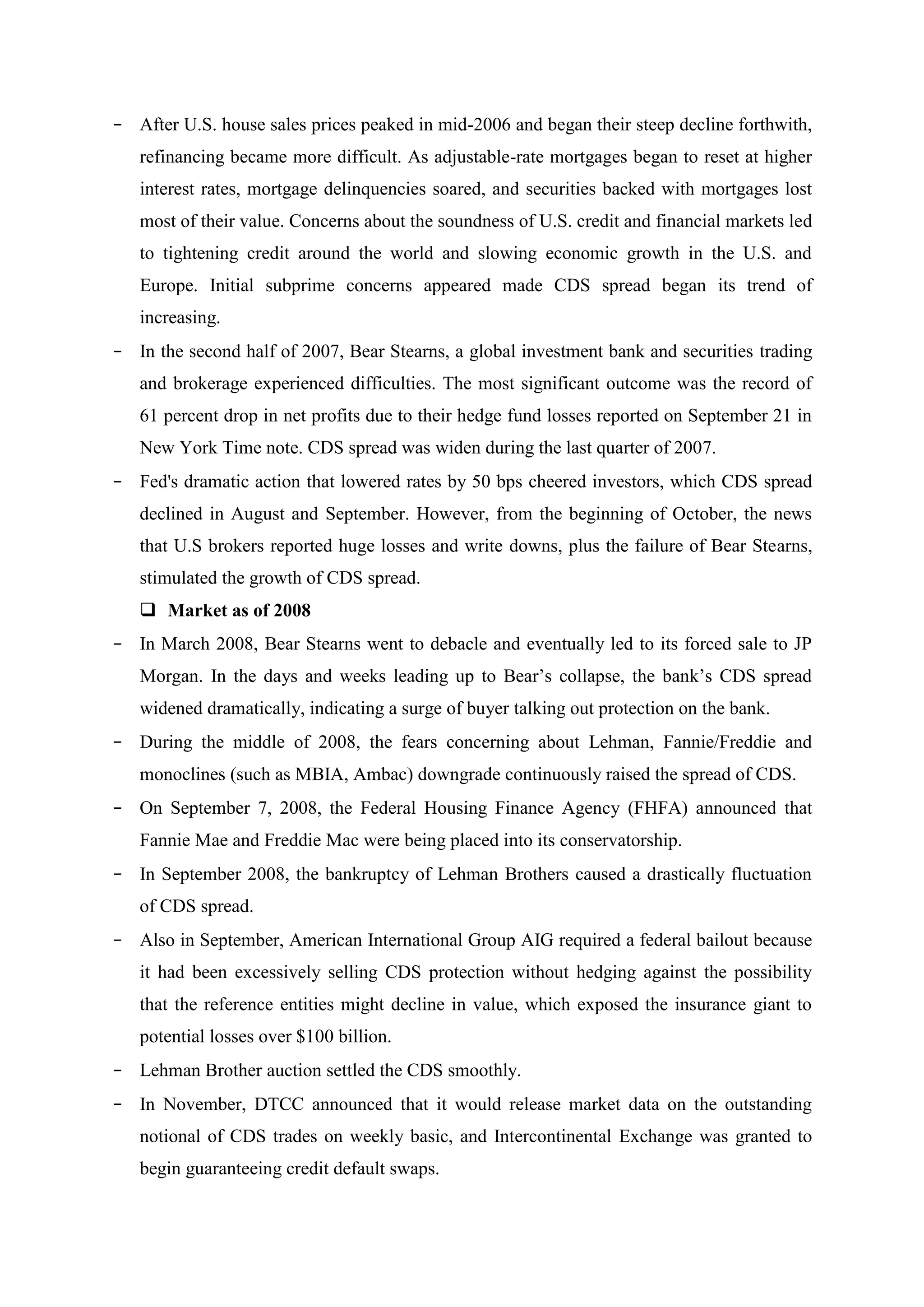 - After U.S. house sales prices peaked in mid-2006 and began their steep decline forthwith,
refinancing became more difficult. As adjustable-rate mortgages began to reset at higher
interest rates, mortgage delinquencies soared, and securities backed with mortgages lost
most of their value. Concerns about the soundness of U.S. credit and financial markets led
to tightening credit around the world and slowing economic growth in the U.S. and
Europe. Initial subprime concerns appeared made CDS spread began its trend of
increasing.
- In the second half of 2007, Bear Stearns, a global investment bank and securities trading
and brokerage experienced difficulties. The most significant outcome was the record of
61 percent drop in net profits due to their hedge fund losses reported on September 21 in
New York Time note. CDS spread was widen during the last quarter of 2007.
- Fed's dramatic action that lowered rates by 50 bps cheered investors, which CDS spread
declined in August and September. However, from the beginning of October, the news
that U.S brokers reported huge losses and write downs, plus the failure of Bear Stearns,
stimulated the growth of CDS spread.
 Market as of 2008
- In March 2008, Bear Stearns went to debacle and eventually led to its forced sale to JP
Morgan. In the days and weeks leading up to Bear’s collapse, the bank’s CDS spread
widened dramatically, indicating a surge of buyer talking out protection on the bank.
- During the middle of 2008, the fears concerning about Lehman, Fannie/Freddie and
monoclines (such as MBIA, Ambac) downgrade continuously raised the spread of CDS.
- On September 7, 2008, the Federal Housing Finance Agency (FHFA) announced that
Fannie Mae and Freddie Mac were being placed into its conservatorship.
- In September 2008, the bankruptcy of Lehman Brothers caused a drastically fluctuation
of CDS spread.
- Also in September, American International Group AIG required a federal bailout because
it had been excessively selling CDS protection without hedging against the possibility
that the reference entities might decline in value, which exposed the insurance giant to
potential losses over $100 billion.
- Lehman Brother auction settled the CDS smoothly.
- In November, DTCC announced that it would release market data on the outstanding
notional of CDS trades on weekly basic, and Intercontinental Exchange was granted to
begin guaranteeing credit default swaps.
 