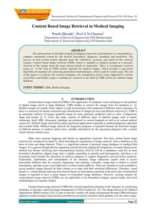 International Journal of Computational Engineering Research||Vol, 03||Issue, 8||
||Issn 2250-3005 || ||August||2013|| Page 10
Content Based Image Retrieval in Medical Imaging
Prachi.Bhende1
, Prof.A.N.Cheeran2
1
Department of Electrical Engineering,VJTI,Mumbai,India
2
Department of Electrical Engineering,VJTI,Mumbai,India
I. INTRODUCTION
Content-based image retrieval (CBIR) is the application of computer vision techniques to the problem
of digital image search in large databases. CBIR enables to retrieve the images from the databases [1, 2].
Medical images are usually fused, subject to high inconsistency and composed of different minor structures. So
there is a necessity for feature extraction and classification of images for easy and efficient retrieval [3]. CBIR is
an automatic retrieval of images generally based on some particular properties such as color ,Composition,
shape and texture [4, 5]. Every day large volumes of different types of medical images such as dental,
endoscopy, skull, MRI, ultrasound, radiology are produced in various hospitals as well as in various medical
centres [6]. Medical image retrieval has many significant applications especially in medical diagnosis, education
and research fields. Medical image retrieval for diagnostic purposes is important because the historical images
of different patients in medical centres have valuable information for the upcoming diagnosis with a system
which retrieves similar cases,
Make more accurate diagnosis and decide on appropriate treatment. The term content based image
retrieval was introduced by Kato[7], while describing his experiment of image retrieval from a database on the
basis of color and shape features. There is a significant amount of growing image databases in medical field
images. It is a proven though that for supporting clinical decision making the integration of content based access
method into Picture Archiving and Communication Systems (PACS) will be a mandatory need [8]. In most
biomedical disciplines, digital image data is rapidly expanding in quantity and heterogeneity, and there is an
increasing trend towards the formation of archives adequate to support diagnostics and preventive medicine.
Exploration, exploitation, and consolidation of the immense image collections require tools to access
structurally different data for research, diagnostics and teaching. Currently, image data is linked to textual
descriptions, and data access is provided only via these textual additives. There are virtually no tools available to
access medical images directly by their content or to cope with their structural differences. Therefore, visual
based (i.e. content-based) indexing and retrieval based on information contained in the pixel data of biomedical
images is expected to have a great impact on biomedical image databases. However, existing systems for
content-based image retrieval (CBIR) are not applicable to the biomedical imagery special needs, and novel
methodologies are urgently needed.
Content based image retrieval (CBIR) has received significant attention in the literature as a promising
technique to facilitate improved image management in PACS system [9, 10]. The Image Retrieval for Medical
Applications (IRMA) project [10,11] aims to provide visually rich image management through CBIR techniques
applied to medical images using intensity distribution and texture measures taken globally over the entire image.
ABSTRACT
The advancement in the field of medical imaging system has lead industries to conceptualize a
complete automated system for the medical procedures, diagnosis, treatment and prediction. The
success of such system largely depends upon the robustness, accuracy and speed of the retrieval
systems. Content based image retrieval (CBIR) system is valuable in medical systems as it provides
retrieval of the images from the large dataset based on similarities. There is acontinuous research
going on in the area of CBIR systems typically for medical images, which provides a successive
algorithm development for achieving generalized methodologies, which could be widely used. The aim
of this paper is to discuss the various techniques, the assumptions and its scope suggested by various
researchers and further setup a roadmap for research in the field of CBIR system for medical image
database.
INDEX TERMS: CBIR, Medical Imaging
 