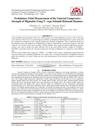 The International Journal Of Engineering And Science (IJES) 
|| Volume || 3 || Issue || 8 || Pages || 11-17 || 2014 || 
ISSN (e): 2319 – 1813 ISSN (p): 2319 – 1805 
www.theijes.com The IJES Page 11 
Preliminary Field Measurement of the Uniaxial Compressive Strength of Migmatite Using N - type Schmidt Rebound Hammer. Odediran, O. Ayorinde1, Bassagi Mopa2 1. Kwara State Polytechnic, Ilorin, Kwara State 2. Gurara Dam Management Authority Federal Ministry of Water Resources, Utako, Abuja ----------------------------------------------------------ABSTRACT----------------------------------------------------------- N-type Schmidt rebound hammer data were collected from a low lying Migmatite outcrop in Ilorin. The data were collected with the view to ascertaining the suitability of Schmidt rebound hammer for a quick, cheap and less cumbersome estimation of the Uniaxial Compressive Strength of Migmatite. This is important because of the ubiquitous and wide application of Migmamite in Nigeria, especially for construction purposes. The data collection was strictly carried out according to ASTM standard. Nine empirical models suggested by previous workers were used to analyse the data collected. Five of the used models having a range of 75.82MPa – 98.82MPa reasonably predict the Uniaxial Compressive Strength of Migmatite in comparison with published data. The three other models with a range of 11.16MPA – 47.27MPa on the contrary, significantly underestimate the Uniaxial Compressive Strength of Migmatite. The results show a strength classification of Migmatite and also affirm the possibility of a quick, cheap and easy field determination of the uniaxial compressive strength of Migmatite. KEY WORDS: Migmatite, Uniaxial compressive strength, Rebound hammer, Empirical model 
--------------------------------------------------------------------------------------------------------------------------------------- Date of Submission: 23 July 2014 Date of Publication: 20 August 2014 --------------------------------------------------------------------------------------------------------------------------------------- 
I. INTRODUCTION 
Uniaxial Compressive Strength (UCS) of rocks is extensively employed in the design calculations of surface structures and underground openings by rock engineers. As a result of its pre-eminence in rock mechanics and engineering, both the American Society for Testing and Materials (ASTM) and the International Society for Rock Mechanics (ISRM) have standardized the procedure for measuring Uniaxial Compressive Strength (ASTM, 2005 and ISRM, 1981). However, due to the stringent sample preparation requirements of these original procedures and the high cost of test equipments, indirect strength indices have been devised. The strength indices include: point load index, Schmidt hammer rebound number (Rn), shore scleroscope hardness and cone penetration test amongst others. The indirect strength indices are increasingly being used because they require relatively simple test equipments and less cumbersome experimental procedures (Guney et al., 2005). More importantly, many of these indices could be obtained from both laboratory and field sources. The Schmidt rebound hammer test in particular, is desirable and sought after due to the portability, ease of use, rapidity of use, relative low cost of the hammer as well as the non-destructive procedure of application (Torabi et al., 2010). The non-destructive nature makes it possible for the same set of samples to be subjected to other tests and measurements. The test was originally developed in 1948 for a quick assessment of the competence of concrete, but later adapted for the determination of the Uniaxial Compressive Strength of rock (Schmidt, 1951). Table 1: Empirical relationships developed by previous workers. 
Source 
Equation 
Coefficient of correlation (R) 
Nasir ( 2013) 
UCS = 12.8e0.0487R(L) 
0.91 
Katz et al.(2000) 
UCS = 0.729 +0.6R(N) (γ in Kg/M3) 
0.96 
Aggistalis(1996) 
UCS = 1.31R(L) – 2.52 
0.55 
UCS(MPa) Sachpazi(1990) 
UCS = (R(L) – 15.7244)/0.2329 
0.91 
Singh et al.(1985) 
UCS = 2R(L) 
0.73 
Harammy and Dermarco(1985) 
UCS = 0.994R(L) – 0.383 
0.70 
Shorey et al.(1984) 
UCS = 0.4R(L) -3.6 
0.94 
Deere and Miller(1966) 
UCS = 10(0.00014γR(L)+31.6) (γ in KN/M3) 
0.94 
Miller(1965) 
Log10 JCS=0.00088γR(L) +1.01 (γ in KN/M3) 
 