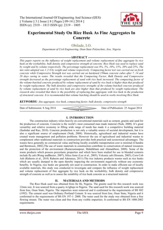 The International Journal Of Engineering And Science (IJES) 
|| Volume || 3 || Issue || 8 || Pages || 09-14 || 2014 || 
ISSN (e): 2319 – 1813 ISSN (p): 2319 – 1805 
www.theijes.com The IJES Page 9 
Experimental Study On Rice Husk As Fine Aggregates In Concrete Obilade, I.O. Department of Civil Engineering, Osun State Polytechnic, Iree, Nigeria 
---------------------------------------------------ABSTRACT ------------------------------------------------------- This paper reports on the influence of weight replacement and volume replacement of fine aggregate by rice husk on the workability, bulk density and compressive strength of concrete. Rice Husk was used to replace sand by weight and by volume respectively. The percentage replacement was 0%, 5%, 10%, 15%, 20% and 25%. The mix ratio adopted was 1:2:4 by weight and volume respectively. Compacting factor test was carried out on fresh concrete while Compressive Strength test was carried out on hardened 150mm concrete cubes after 7, 14 and 28 days curing in water. The results revealed that the Compacting Factor, Bulk Density and Compressive strength decreased as the percentage replacement of sand with rice husk increased. The compacting factor of the volume-batched concrete produced by volume replacement of sand by rice husk is higher than that produced by weight replacement. The bulk densities and compressive strengths of the volume-batched concrete produced by volume replacement of sand by rice husk are also higher than that produced by weight replacement. The research also revealed that there is the possibility of replacing fine aggregate with rice husk in the production of structural concrete. It is recommended that volume batching should be used in works involving Rice Husk. KEYWORDS: fine aggregate, rice husk, compacting factor, bulk density, compressive strength --------------------------------------------------------------------------------------------------------------------------------------- 
Date of Submission: 8 Aug 2014 Date of Publication: 25 August 2014 --------------------------------------------------------------------------------------------------------------------------------------- 
I. INTRODUCTION 
The construction industry relies heavily on conventional materials such as cement, granite and sand for the production of concrete. Concrete is the world’s most consumed man made material (Naik, 2008). It’s great versatility and relative economy in filling wide range of needs has made it a competitive building material (Sashidar and Rao, 2010). Concrete production is not only a valuable source of societal development, but it is also a significant source of employment (Naik, 2008). Historically, agricultural and industrial wastes have created waste management and pollution problems. However the use of agricultural and industrial wastes to complement other traditional materials in construction provides both practical and economical advantages. The wastes have generally no commercial value and being locally available transportation cost is minimal (Chandra and Berntsson, 2002).The use of waste materials in construction contribute to conservation of natural resources and the protection of the environment (Ramezanianpour, Mahdikhani and Ahmadibeni, 2009). Some of the waste products which possess pozzolanic properties and which have been studied for use in blended cements include fly ash (Wang andBaxter, 2007), Silica fume (Lee et al., 2005), Volcanic ash (Hossain, 2005), Corn Cob Ash (Raheem et al., 2010; Raheem and Adesanya, 2011).The rice industry produces wastes such as rice husks which are usually dumped in the open thereby impacting the environment negatively without any economic benefits. In Nigeria, rice husks are generally not used in construction. In order to make efficient use of locally available materials, this study was conducted to investigate and compare the influence of weight replacement and volume replacement of fine aggregate by rice husk on the workability, bulk density and compressive strength of concrete as well as to assess the suitability of rice husk concrete as a structural material. 
II. MATERIALS AND METHODS 
The Rice Husk used was obtained from Ile Ife, Nigeria. The granite used for this research work was 12mm size. It was sourced from a quarry in Igbajo in Nigeria. The sand used for this research work was sourced from Iree, Osun State, Nigeria. The impurities were removed and it conformed to the requirements of BS 882 (1992). The cement used was Ordinary Portland Cement. It was sourced from Iree, Osun State, Nigeria and it conformed to the requirements of BS EN 197-1: 2000. The water used for the study was obtained from a free flowing stream. The water was clean and free from any visible impurities. It conformed to BS EN 1008:2002 requirements.  