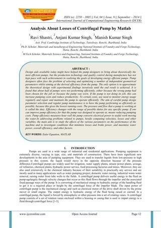 ISSN (e): 2250 – 3005 || Vol, 04 || Issue, 9 || September – 2014 || 
International Journal of Computational Engineering Research (IJCER) 
www.ijceronline.com Open Access Journal Page 12 
Analysis About Losses of Centrifugal Pump by Matlab 1Ravi Shastri, 2Anjani Kumar Singh, 3Manish Kumar Singh 1Asst. Prof. Cambridge Institute of Technology, Tatisilway, Ranchi, Jharkhand, India 2Ph.D. Scholar, Materials and metallurgical Engineering National Institute of Foundry and Forge Technology, Hatia, Ranchi, Jharkhand, India 3M.Tech Scholar, Materials Science and Engineering, National Institute of Foundry and Forge Technology, Hatia, Ranchi, Jharkhand, India 
I. INTRODUCTION 
Pumps are used in a wide range of industrial and residential applications. Pumping equipment is extremely diverse, varying in type, size, and materials of construction. There have been significant new developments in the area of pumping equipment. They are used to transfer liquids from low-pressure to high pressure in this system, the liquid would move in the opposite direction because of the pressure difference.Centrifugal pumps are widely used for irrigation, water supply plants, stream power plants, sewage, oil refineries, chemical plants, hydraulic power service, food processing factories and mines. Moreover, they are also used extensively in the chemical industry because of their suitability in practically any service and are mostly used in many applications such as water pumping project, domestic water raising, industrial waste water removal, raising water from tube wells to the fields. A centrifugal pump delivers useful energy to the fluid on pump-agelargely through velocity changes that occur as this fluid flows through the impeller and the associated fixed passage ways of the pump. It is converting of mechanical energy to hydraulic energy of the handling fluid to get it to a required place or height by the centrifugal force of the impeller blade. The input power of centrifugal pump is the mechanical energy and such as electrical motor of the drive shaft driven by the prime mover or small engine. The output energy is hydraulic energy of the fluid being raised or carried. In a centrifugal pump, the liquid is forced by atmospheric or other pressure into a set of rotating vanes. A centrifugal pump consists of a set of rotation vanes enclosed within a housing or casing that is used to impart energy to a fluid through centrifugal force [1-3]. 
ABSTRACT : 
Design aids available today might have helped the pump designers to bring about theoretically the most efficient pumps, but the production technology and quality control during manufacture has not kept pace with such achievements in realizing the goals of developing energy efficient pumps. Pump designers often face the problem of selecting and optimizing a number of independent geometrical parameters whilst aiming at the derived efficiency from the pump. The only option is to approximate the theoretical design with experimental findings iteratively until the end result is achieved. It is found that about half of pumps were not performing efficiently, either because the wrong pump had been chosen for the job or because the pump was worn. If the pump is not doing its job, this can increase pumping costs and reduce productivity. To certain costs, use need to monitor energy usage regularly and repair and maintain the pump to operate efficiently. The aim of careful pump design parameter selection and regular pump maintenance is to have the pump performing as efficiently as possible, because this gives the lowest running costs. The pressure and flow that a pump is working at is called the duty. Efficiency changes with the range of possible duties for any specific pump. If one can improve pump efficiency for that the pump was designed to operate at, means reducing pumping costs. Pump efficiency measures hour well the pump converts electrical power to useful work moving the water.In addressing problems related to pumps, beside computing velocities, losses and other variables, the main aim is to study the effects of the various parameters on the performance of the machine and to investigate conditions that minimize losses and brake power, and maximize water power, overall efficiency, and other factors. 
KEY WORDS: Euler Equation, MATLAB  