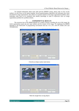 A Novel Marker Based Interactive Image…
||Issn 2250-3005 || ||september||2013|| Page 15
For detailed information about mean shift and the EDISON system, please refer to [19]. In this
method, we only focus on the region merging. Several general-purpose algorithms and techniques have been
developed for image segmentation. Since there is no general solution to the image segmentation problem, these
techniques often have to be combined with domain knowledge in order to effectively solve an image
segmentation problem for a problem domain.
V. EXPERIMENTAL RESULTS
The execution time of the MSRM depends on a couple of factors, including the size of the image, the
initial segmentation result, the user input markers and the content of the image. We implement the MSRM
algorithm in the MATLAB 7.0 programming environment and run it on a PC with P4 2.6GHz CPU and
1024MB RAM.
Click the set object marker radio button
Mark the straight lines on dog objects
 