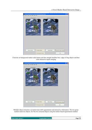A Novel Marker Based Interactive Image…
||Issn 2250-3005 || ||september||2013|| Page 16
Click the set background marker radio button and then straight line(blue line) edges of dog objects and then
click interactive region merging
Multiple object extraction: (a) initial mean shift segmentation and interactive information. The two green
markers mark two objects. (b) The two extracted objects using the marker based segmentation method.
 