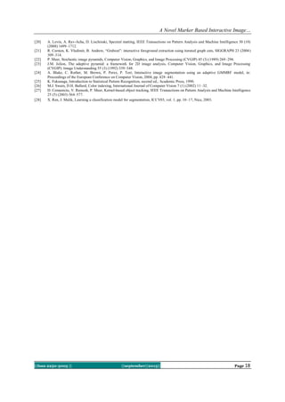 A Novel Marker Based Interactive Image…
||Issn 2250-3005 || ||september||2013|| Page 18
[20] A. Levin, A. Rav-Acha, D. Lischinski, Spectral matting, IEEE Transactions on Pattern Analysis and Machine Intelligence 30 (10)
(2008) 1699–1712.
[21] R. Carsten, K. Vladimir, B. Andrew, ―Grabcut‖: interactive foreground extraction using iterated graph cuts, SIGGRAPH 23 (2004)
309–314.
[22] P. Meer, Stochastic image pyramids, Computer Vision, Graphics, and Image Processing (CVGIP) 45 (3) (1989) 269–294.
[23] J.M. Jolion, The adaptive pyramid: a framework for 2D image analysis, Computer Vision, Graphics, and Image Processing
(CVGIP): Image Understanding 55 (3) (1992) 339–348.
[24] A. Blake, C. Rother, M. Brown, P. Perez, P. Torr, Interactive image segmentation using an adaptive GMMRF model, in:
Proceedings of the European Conference on Computer Vision, 2004, pp. 428–441.
[25] K. Fukunaga, Introduction to Statistical Pattern Recognition, second ed., Academic Press, 1990.
[26] M.J. Swain, D.H. Ballard, Color indexing, International Journal of Computer Vision 7 (1) (2002) 11–32.
[27] D. Comaniciu, V. Ramesh, P. Meer, Kernel-based object tracking, IEEE Transactions on Pattern Analysis and Machine Intelligence
25 (5) (2003) 564–577.
[28] X. Ren, J. Malik, Learning a classification model for segmentation, ICCV03, vol. 1, pp. 10–17, Nice, 2003.
 
