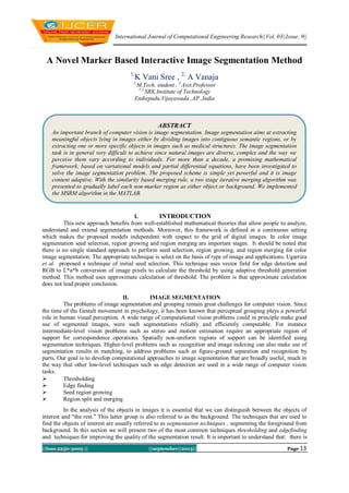 International Journal of Computational Engineering Research||Vol, 03||Issue, 9||
||Issn 2250-3005 || ||september||2013|| Page 13
A Novel Marker Based Interactive Image Segmentation Method
1,
K Vani Sree , 2,
A Vanaja
1,
M.Tech, student , 2,
Asst.Professor
1,2,
SRK Institute of Technology
Enikepadu,Vijayawada ,AP ,India
I. INTRODUCTION
This new approach benefits from well-established mathematical theories that allow people to analyze,
understand and extend segmentation methods. Moreover, this framework is defined in a continuous setting
which makes the proposed models independent with respect to the grid of digital images. In color image
segmentation seed selection, region growing and region merging are important stages. It should be noted that
there is no single standard approach to perform seed selection, region growing, and region merging for color
image segmentation. The appropriate technique is select on the basis of type of image and applications. Ugarriza
et al. proposed a technique of initial seed selection. This technique uses vector field for edge detection and
RGB to L*a*b conversion of image pixels to calculate the threshold by using adaptive threshold generation
method. This method uses approximate calculation of threshold. The problem is that approximate calculation
does not lead proper conclusion.
II. IMAGE SEGMENTATION
The problems of image segmentation and grouping remain great challenges for computer vision. Since
the time of the Gestalt movement in psychology, it has been known that perceptual grouping plays a powerful
role in human visual perception. A wide range of computational vision problems could in principle make good
use of segmented images, were such segmentations reliably and efficiently computable. For instance
intermediate-level vision problems such as stereo and motion estimation require an appropriate region of
support for correspondence operations. Spatially non-uniform regions of support can be identified using
segmentation techniques. Higher-level problems such as recognition and image indexing can also make use of
segmentation results in matching, to address problems such as figure-ground separation and recognition by
parts. Our goal is to develop computational approaches to image segmentation that are broadly useful, much in
the way that other low-level techniques such as edge detection are used in a wide range of computer vision
tasks.
 Thresholding
 Edge finding
 Seed region growing
 Region split and merging
In the analysis of the objects in images it is essential that we can distinguish between the objects of
interest and "the rest." This latter group is also referred to as the background. The techniques that are used to
find the objects of interest are usually referred to as segmentation techniques , segmenting the foreground from
background. In this section we will present two of the most common techniques thresholding and edgefinding
and techniques for improving the quality of the segmentation result. It is important to understand that: there is
ABSTRACT
An important branch of computer vision is image segmentation. Image segmentation aims at extracting
meaningful objects lying in images either by dividing images into contiguous semantic regions, or by
extracting one or more specific objects in images such as medical structures. The image segmentation
task is in general very difficult to achieve since natural images are diverse, complex and the way we
perceive them vary according to individuals. For more than a decade, a promising mathematical
framework, based on variational models and partial differential equations, have been investigated to
solve the image segmentation problem. The proposed scheme is simple yet powerful and it is image
content adaptive. With the similarity based merging rule, a two stage iterative merging algorithm was
presented to gradually label each non-marker region as either object or background. We implemented
the MSRM algorithm in the MATLAB.
 