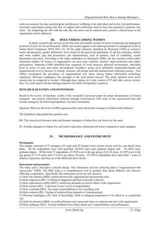 Organizational Role Stress Among Managers... 
www.ijbmi.org 15 | Page 
work environment but also psychological and physical wellbeing of an individual and his/her role performance. Uncertain expectations along with lack of support and conflicting interests have the potential to generate role stress. By integrating the self with the role, the role stress can be reduced and a person’s effectiveness in the organisation can be enhanced. 
III. ROLE STRESS AMONG WOMEN 
In India, research and surveys reveal that men out-number women in terms of attaining top managerial positions (Centre for Social Research, 2009) and women appear to be underrepresented at managerial levels in Indian Hotel Companies (HVS 2011-12). Of the eight obstacles identified by Brownell (1998) to women’s career advancement, gender differences were found on the perceived importance of old boy networks, family and work conflict, pay and promotions, job characteristics, lack of mentors, lack of credibility, sexual harassment and stress. According to the study undertaken by Khetarpal (2006), the key stressors which affect maximum number of women in organizations are poor peer relations, intrinsic impoverishment and under- participation. Matteson (1980) identified four categories of work stressors: physical environment, individual level (a mixer of role and career development variables), group level (primarily relationship-based) and organizational level (a mixture of climate, structure, job design and task characteristic) affecting women. Aziz (2003) investigated the prevalence of organisational role stress among Indian information technology employees. Resource inadequacy has emerged as the most potent stressor. The study reported more stress among men as compared to women. Although these studies are in the context of IT and other service sectors, they very well match with the findings related to the field of hospitality in general. RESEARCH QUESTION AND HYPOTHESIS Based on the review of literature, results of the researcher’s previous paper on career advancement of women managers and general information collected through conversations with some of the experienced men and women managers, the following hypothesis has been formulated; Question: What are the levels of ORS experienced by male and female managers of Indian hotel industry? The hypothesis that guided this question was; H0: The stress levels between male and females managers in Indian five star hotels are the same. H1: Female managers in Indian five star hotels experience substantial job stress compared to male managers 
IV. METHODOLOGY AND INSTRUMENT 
Participants The sample consisted of 77 managers (32 male and 45 female) from various luxury and five star hotels from India. All the respondents were well qualified, 43(56%) have post graduate degree and 34 (44%) have graduate degree. Of the total 77 respondents, 43 (56%) are in the age group of 26-30 years, 22 (28%) are in the age group of 31-35 years and 12 (16%) are above 40 years. 43 (56%) respondents have more than 7 years of industry experience and they are at the HOD and above levels. Instrument and procedure The study used a descriptive research design. The instrument used for collecting data is “organisational role stress-scale” (ORS). The ORS scale is a comprehensive tool to produce data about different role stressors afflicting a respondent. Specifically this instrument covers ten role stressors: (1) Inter role distance (IRD): conflict between the organisational and personal roles (2) Role stagnation (RS): A feeling of stagnation and lack of growth in the job (3) Role expectation conflict (REC): conflicting demands on one by others in the organization (4) Role erosion (RE): A decrease in one’s level of responsibility (5) Role overloads (RO): Too many responsibilities to do everything well (6) Role isolation (RI): Feeling of isolation from channels of communication (7) Personal inadequacy (PI): lack of knowledge, skills or adequate preparation to be effective in a particular role (8) Self-role distance (SRD): A conflict between one’s personal values or interests and one’s job requirements (9) Role ambiguity (RA): Unclear feedback from others about one’s responsibilities and performance  