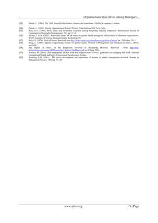 Organizational Role Stress Among Managers... 
www.ijbmi.org 19 | Page 
[13] Pareek, U. (1983). The 1983 Annual for facilitators, trainers and consultants. Pfeiffer & company: London. 
[14] Pareek, U. (1993). Making Organisational Roles Effective. Tata McGraw Hill: New Delhi. 
[15] Ross, G.F., (1995). Work stress and personality measures among hospitality industry employees. International Journal of Contemporary Hospitality Management, 7(6), pp. 9–14. 
[16] Sackey, J. et al. (2011). Relational impact of job stress on gender based managerial effectiveness in Ghanaian organizations. World Academy of Science, Engineering and Technology 60. 
[17] Selye, H. (1974). Birth of Stress. Retrieved from http://www.stress.org/about/hans-selye-birth-of-stress/ on 15 October, 2013. 
[18] Suraj, G. (2005). Agenda: Empowering women for gender equity. Women in Management and Occupational Stress, 19(65), pp.83-94. 
[19] The impact of Stress on the Employees involved in Hospitality Business. Retrieved from http://buy- dissertation.com/images/pdf/Dissertation_Subject-Healthcare.pdf on 30 June, 2014. 
[20] Wallace, M. (2003). OSH implications of shift work and irregular hours of work: guidelines for managing shift work. National Occupational Health and Safety Commission Development, Sydney. 
[21] Wentling, R.M. (2003). The career development and aspirations of women in middle management revisited. Women in Management Review, 18 (3)pp. 311-24. 