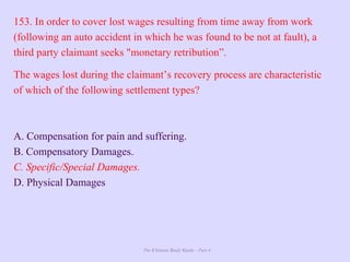The Ultimate Study Guide - Part 4
153. In order to cover lost wages resulting from time away from work
(following an auto accident in which he was found to be not at fault), a
third party claimant seeks "monetary retribution”.
The wages lost during the claimant’s recovery process are characteristic
of which of the following settlement types?
A. Compensation for pain and suffering.
B. Compensatory Damages.
C. Specific/Special Damages.
D. Physical Damages
 