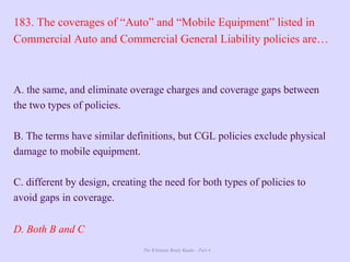 The Ultimate Study Guide - Part 4
183. The coverages of “Auto” and “Mobile Equipment” listed in
Commercial Auto and Commercial General Liability policies are…
A. the same, and eliminate overage charges and coverage gaps between
the two types of policies.
B. The terms have similar definitions, but CGL policies exclude physical
damage to mobile equipment.
C. different by design, creating the need for both types of policies to
avoid gaps in coverage.
D. Both B and C
 