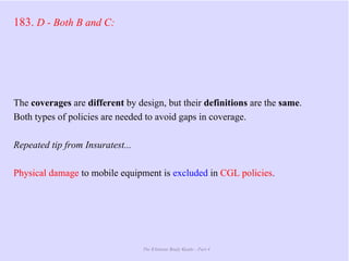 The Ultimate Study Guide - Part 4
183. D - Both B and C:
The coverages are different by design, but their definitions are the same.
Both types of policies are needed to avoid gaps in coverage.
Repeated tip from Insuratest...
Physical damage to mobile equipment is excluded in CGL policies.
 
