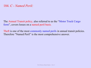 The Ultimate Study Guide - Part 4
184. C - Named Peril:
The Annual Transit policy, also referred to as the “Motor Truck Cargo
form”, covers losses on a named peril basis.
Theft is one of the most commonly named perils in annual transit policies.
Therefore "Named Peril” is the most comprehensive answer.
 