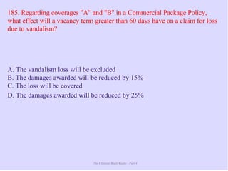 The Ultimate Study Guide - Part 4
185. Regarding coverages "A" and "B" in a Commercial Package Policy,
what effect will a vacancy term greater than 60 days have on a claim for loss
due to vandalism?
A. The vandalism loss will be excluded
B. The damages awarded will be reduced by 15%
C. The loss will be covered
D. The damages awarded will be reduced by 25%
 
