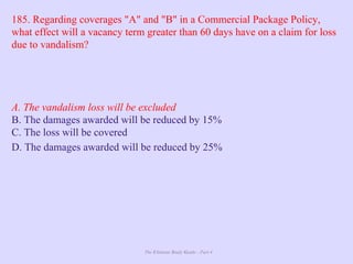 The Ultimate Study Guide - Part 4
185. Regarding coverages "A" and "B" in a Commercial Package Policy,
what effect will a vacancy term greater than 60 days have on a claim for loss
due to vandalism?
A. The vandalism loss will be excluded
B. The damages awarded will be reduced by 15%
C. The loss will be covered
D. The damages awarded will be reduced by 25%
 