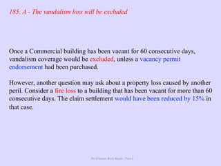 The Ultimate Study Guide - Part 4
185. A - The vandalism loss will be excluded
Once a Commercial building has been vacant for 60 consecutive days,
vandalism coverage would be excluded, unless a vacancy permit
endorsement had been purchased.
However, another question may ask about a property loss caused by another
peril. Consider a fire loss to a building that has been vacant for more than 60
consecutive days. The claim settlement would have been reduced by 15% in
that case.
 