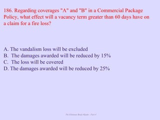 The Ultimate Study Guide - Part 4
186. Regarding coverages "A" and "B" in a Commercial Package
Policy, what effect will a vacancy term greater than 60 days have on
a claim for a fire loss?
A. The vandalism loss will be excluded
B. The damages awarded will be reduced by 15%
C. The loss will be covered
D. The damages awarded will be reduced by 25%
 