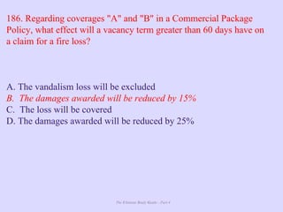 The Ultimate Study Guide - Part 4
186. Regarding coverages "A" and "B" in a Commercial Package
Policy, what effect will a vacancy term greater than 60 days have on
a claim for a fire loss?
A. The vandalism loss will be excluded
B. The damages awarded will be reduced by 15%
C. The loss will be covered
D. The damages awarded will be reduced by 25%
 