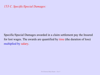The Ultimate Study Guide - Part 4
153 C. Specific/Special Damages:
Specific/Special Damages awarded in a claim settlement pay the Insured
for lost wages. The awards are quantified by time (the duration of loss)
multiplied by salary.
 