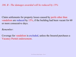 The Ultimate Study Guide - Part 4
186. B - The damages awarded will be reduced by 15%
Claim settlements for property losses caused by perils other than
vandalism are reduced by 15%, if the building had been vacant for 60
or more consecutive days.
Remember:
Coverage for vandalism is excluded, unless the Insured purchases a
Vacancy Permit endorsement.
 