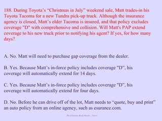 The Ultimate Study Guide - Part 4
188. During Toyota’s “Christmas in July” weekend sale, Matt trades-in his
Toyota Tacoma for a new Tundra pick-up truck. Although the insurance
agency is closed, Matt’s older Tacoma is insured, and that policy excludes
coverage "D" with comprehensive and collision. Will Matt's PAP extend
coverage to his new truck prior to notifying his agent? If yes, for how many
days?
A. No. Matt will need to purchase gap coverage from the dealer.
B. Yes. Because Matt’s in-force policy includes coverage "D”, his
coverage will automatically extend for 14 days.
C. Yes. Because Matt’s in-force policy includes coverage "D”, his
coverage will automatically extend for four days.
D. No. Before he can drive off of the lot, Matt needs to “quote, buy and print”
an auto policy from an online agency, such as esurance.com.
 