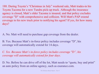 The Ultimate Study Guide - Part 4
188. During Toyota’s “Christmas in July” weekend sale, Matt trades-in his
Toyota Tacoma for a new Tundra pick-up truck. Although the insurance
agency is closed, Matt’s older Tacoma is insured, and that policy excludes
coverage "D" with comprehensive and collision. Will Matt's PAP extend
coverage to his new truck prior to notifying his agent? If yes, for how many
days?
A. No. Matt will need to purchase gap coverage from the dealer.
B. Yes. Because Matt’s in-force policy includes coverage "D”, his
coverage will automatically extend for 14 days.
C. Yes. Because Matt’s in-force policy includes coverage "D”, his
coverage will automatically extend for four days.
D. No. Before he can drive off of the lot, Matt needs to “quote, buy and print”
an auto policy from an online agency, such as esurance.com.
 