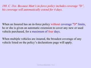 The Ultimate Study Guide - Part 4
188. C -Yes. Because Matt’s in-force policy includes coverage "D”,
his coverage will automatically extend for 4 days.
When an Insured has an in-force policy without coverage "D" limits,
he or she is given an automatic extension to cover any new or used
vehicle purchased, for a maximum of four days.
When multiple vehicles are insured, the broadest coverage of any
vehicle listed on the policy’s declarations page will apply.
 