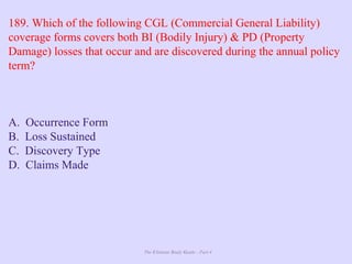 The Ultimate Study Guide - Part 4
189. Which of the following CGL (Commercial General Liability)
coverage forms covers both BI (Bodily Injury) & PD (Property
Damage) losses that occur and are discovered during the annual policy
term?
A. Occurrence Form
B. Loss Sustained
C. Discovery Type
D. Claims Made
 