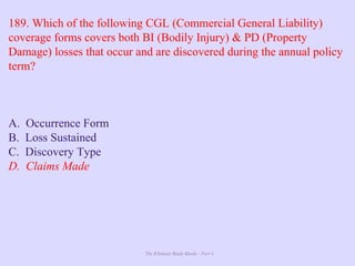The Ultimate Study Guide - Part 4
189. Which of the following CGL (Commercial General Liability)
coverage forms covers both BI (Bodily Injury) & PD (Property
Damage) losses that occur and are discovered during the annual policy
term?
A. Occurrence Form
B. Loss Sustained
C. Discovery Type
D. Claims Made
 