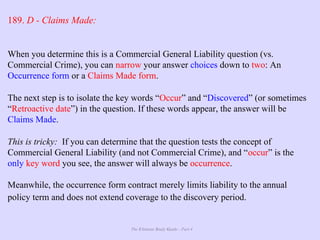 The Ultimate Study Guide - Part 4
189. D - Claims Made:
When you determine this is a Commercial General Liability question (vs.
Commercial Crime), you can narrow your answer choices down to two: An
Occurrence form or a Claims Made form.
The next step is to isolate the key words “Occur” and “Discovered” (or sometimes
“Retroactive date”) in the question. If these words appear, the answer will be
Claims Made.
This is tricky: If you can determine that the question tests the concept of
Commercial General Liability (and not Commercial Crime), and “occur” is the
only key word you see, the answer will always be occurrence.
Meanwhile, the occurrence form contract merely limits liability to the annual
policy term and does not extend coverage to the discovery period.
 