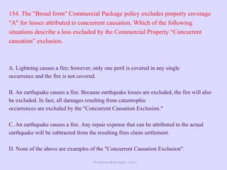 The Ultimate Study Guide - Part 4
154. The "Broad form" Commercial Package policy excludes property coverage
"A" for losses attributed to concurrent causation. Which of the following
situations describe a loss excluded by the Commercial Property “Concurrent
causation” exclusion.
A. Lightning causes a fire; however, only one peril is covered in any single
occurrence and the fire is not covered.
B. An earthquake causes a fire. Because earthquake losses are excluded, the fire will also
be excluded. In fact, all damages resulting from catastrophic
occurrences are excluded by the "Concurrent Causation Exclusion."
C. An earthquake causes a fire. Any repair expense that can be attributed to the actual
earthquake will be subtracted from the resulting fires claim settlement.
D. None of the above are examples of the "Concurrent Causation Exclusion".
 