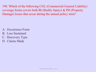 The Ultimate Study Guide - Part 4
190. Which of the following CGL (Commercial General Liability)
coverage forms covers both BI (Bodily Injury) & PD (Property
Damage) losses that occur during the annual policy term?
A. Occurrence Form
B. Loss Sustained
C. Discovery Type
D. Claims Made
 