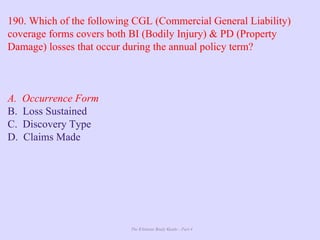 The Ultimate Study Guide - Part 4
190. Which of the following CGL (Commercial General Liability)
coverage forms covers both BI (Bodily Injury) & PD (Property
Damage) losses that occur during the annual policy term?
A. Occurrence Form
B. Loss Sustained
C. Discovery Type
D. Claims Made
 
