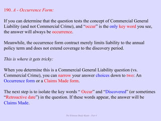 The Ultimate Study Guide - Part 4
190. A - Occurrence Form:
If you can determine that the question tests the concept of Commercial General
Liability (and not Commercial Crime), and “occur” is the only key word you see,
the answer will always be occurrence.
Meanwhile, the occurrence form contract merely limits liability to the annual
policy term and does not extend coverage to the discovery period.
This is where it gets tricky:
When you determine this is a Commercial General Liability question (vs.
Commercial Crime), you can narrow your answer choices down to two: An
Occurrence form or a Claims Made form.
The next step is to isolate the key words “ Occur” and “Discovered” (or sometimes
“Retroactive date”) in the question. If these words appear, the answer will be
Claims Made.
 