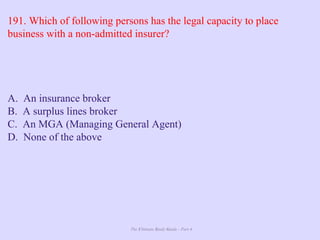 The Ultimate Study Guide - Part 4
191. Which of following persons has the legal capacity to place
business with a non-admitted insurer?
A. An insurance broker
B. A surplus lines broker
C. An MGA (Managing General Agent)
D. None of the above
 