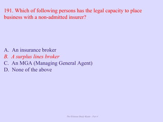 The Ultimate Study Guide - Part 4
191. Which of following persons has the legal capacity to place
business with a non-admitted insurer?
A. An insurance broker
B. A surplus lines broker
C. An MGA (Managing General Agent)
D. None of the above
 