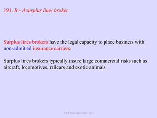 The Ultimate Study Guide - Part 4
191. B - A surplus lines broker
Surplus lines brokers have the legal capacity to place business with
non-admitted insurance carriers.
Surplus lines brokers typically insure large commercial risks such as
aircraft, locomotives, railcars and exotic animals.
 