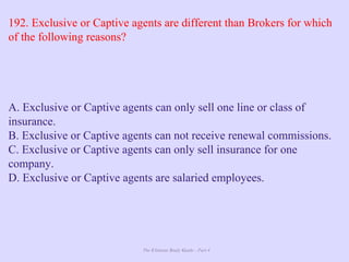 The Ultimate Study Guide - Part 4
192. Exclusive or Captive agents are different than Brokers for which
of the following reasons?
A. Exclusive or Captive agents can only sell one line or class of
insurance.
B. Exclusive or Captive agents can not receive renewal commissions.
C. Exclusive or Captive agents can only sell insurance for one
company.
D. Exclusive or Captive agents are salaried employees.
 