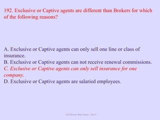 The Ultimate Study Guide - Part 4
192. Exclusive or Captive agents are different than Brokers for which
of the following reasons?
A. Exclusive or Captive agents can only sell one line or class of
insurance.
B. Exclusive or Captive agents can not receive renewal commissions.
C. Exclusive or Captive agents can only sell insurance for one
company.
D. Exclusive or Captive agents are salaried employees.
 